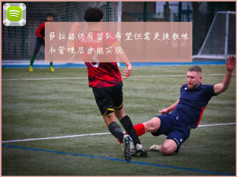 萨拉赫仍有留队希望但需更换教练和管理层才能实现