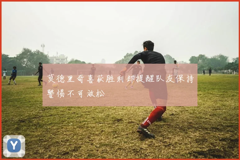 莫德里奇喜获胜利却提醒队友保持警惕不可放松
