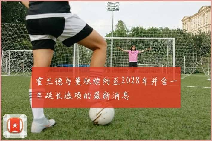 霍兰德与曼联续约至2028年并含一年延长选项的最新消息