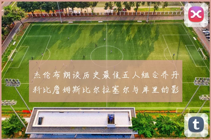 杰伦布朗谈历史最佳五人组合乔丹科比詹姆斯比尔拉塞尔与库里的影响力