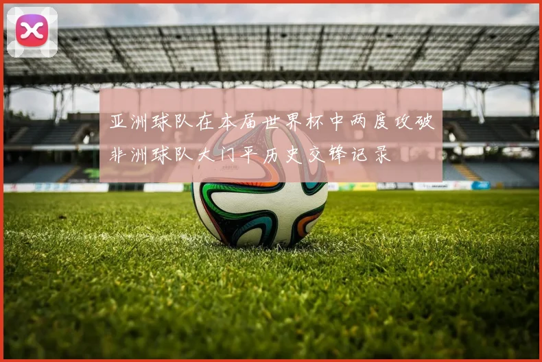 亚洲球队在本届世界杯中两度攻破非洲球队大门平历史交锋记录