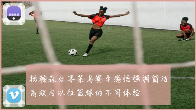 杨瀚森分享菜鸟赛季感悟强调简洁高效与以往篮球的不同体验