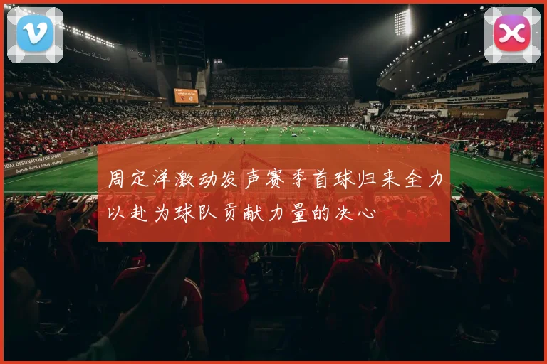 周定洋激动发声赛季首球归来全力以赴为球队贡献力量的决心