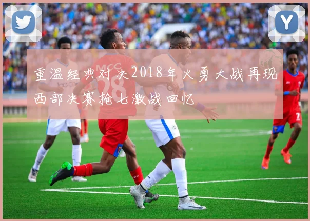 重温经典对决2018年火勇大战再现西部决赛抢七激战回忆