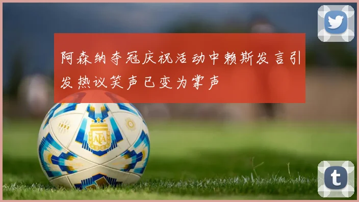 阿森纳夺冠庆祝活动中赖斯发言引发热议笑声已变为掌声