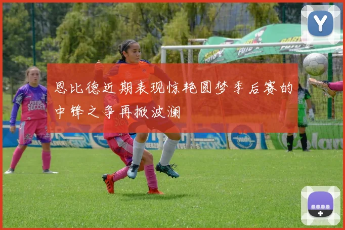 恩比德近期表现惊艳圆梦季后赛的中锋之争再掀波澜
