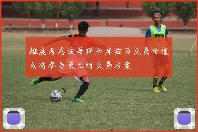 雄鹿考虑波蒂斯和库兹马交易价值或将参与莫兰特交易方案