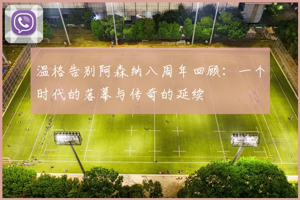 温格告别阿森纳八周年回顾：一个时代的落幕与传奇的延续
