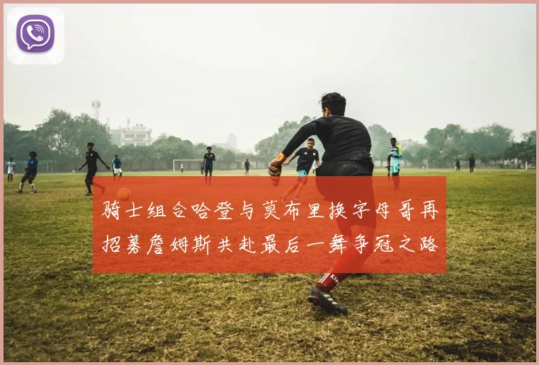 骑士组合哈登与莫布里换字母哥再招募詹姆斯共赴最后一舞争冠之路
