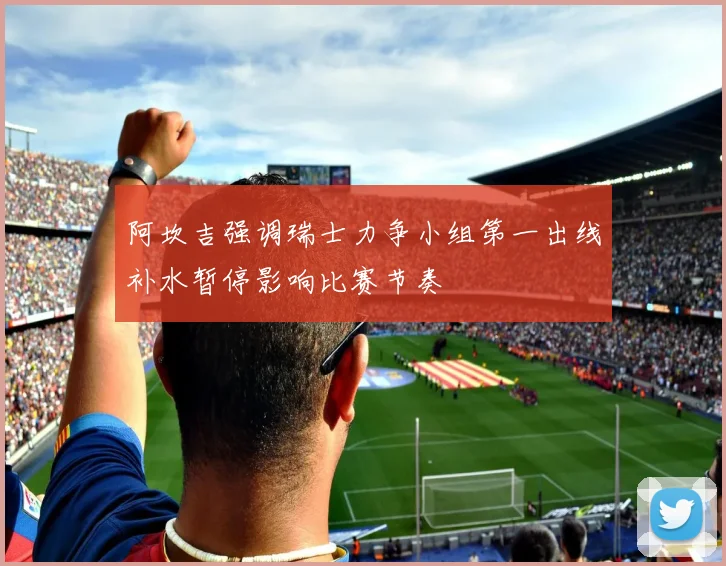 阿坎吉强调瑞士力争小组第一出线补水暂停影响比赛节奏
