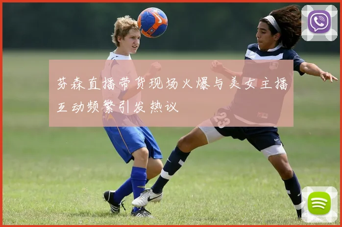 芬森直播带货现场火爆与美女主播互动频繁引发热议