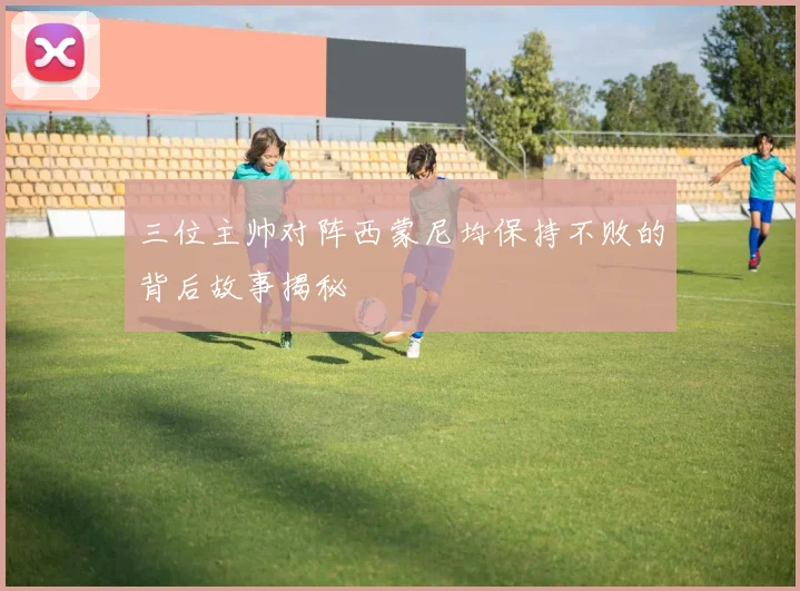 三位主帅对阵西蒙尼均保持不败的背后故事揭秘